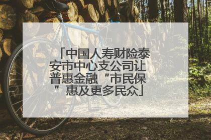 中国人寿财险泰安市中心支公司让普惠金融“市民保”惠及更多民众