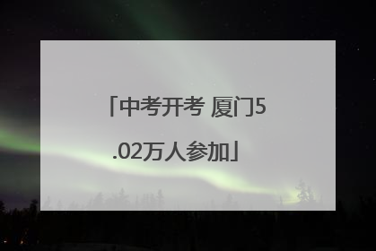 中考开考 厦门5.02万人参加