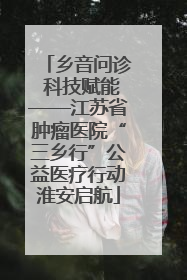 乡音问诊 科技赋能——江苏省肿瘤医院“三乡行”公益医疗行动淮安启航