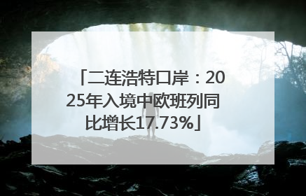 二连浩特口岸：2025年入境中欧班列同比增长17.73%