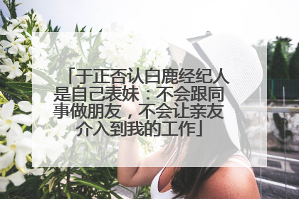 于正否认白鹿经纪人是自己表妹：不会跟同事做朋友，不会让亲友介入到我的工作