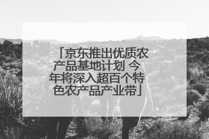京东推出优质农产品基地计划 今年将深入超百个特色农产品产业带