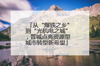从“煤铁之乡”到“光机电之城”，晋城点亮资源型城市转型新希望