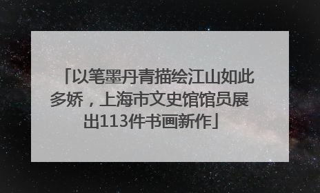 以笔墨丹青描绘江山如此多娇，上海市文史馆馆员展出113件书画新作