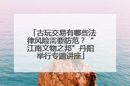 古玩交易有哪些法律风险需要防范？“江南文物之邦”丹阳举行专题讲座