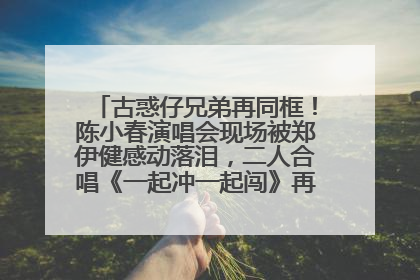 古惑仔兄弟再同框！陈小春演唱会现场被郑伊健感动落泪，二人合唱《一起冲一起闯》再现青春回忆