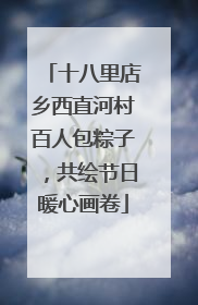 十八里店乡西直河村百人包粽子，共绘节日暖心画卷