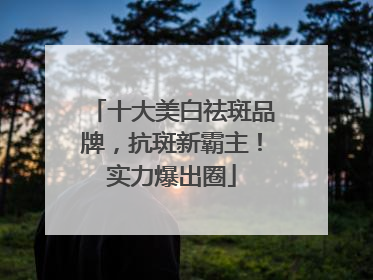 十大美白祛斑品牌，抗斑新霸主！实力爆出圈
