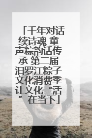 千年对话续诗魂 童声粽韵话传承 第二届汨罗江粽子文化消费季让文化“活”在当下