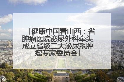 健康中国看山西：省肿瘤医院泌尿外科牵头成立省级三大泌尿系肿瘤专家委员会