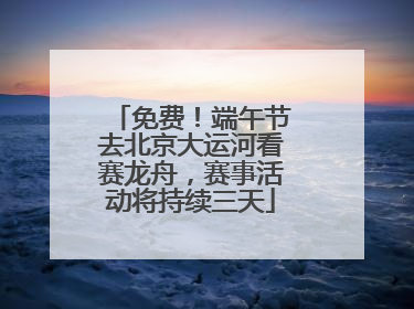 免费！端午节去北京大运河看赛龙舟，赛事活动将持续三天