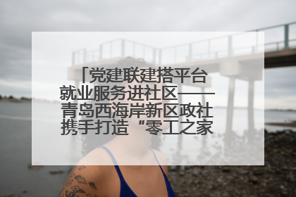 党建联建搭平台 就业服务进社区——青岛西海岸新区政社携手打造“零工之家”就业服务新阵地