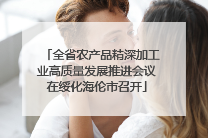 全省农产品精深加工业高质量发展推进会议在绥化海伦市召开