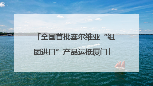 全国首批塞尔维亚“组团进口”产品运抵厦门