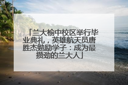 兰大榆中校区举行毕业典礼，英雄航天员唐胜杰勉励学子：成为最攒劲的兰大人
