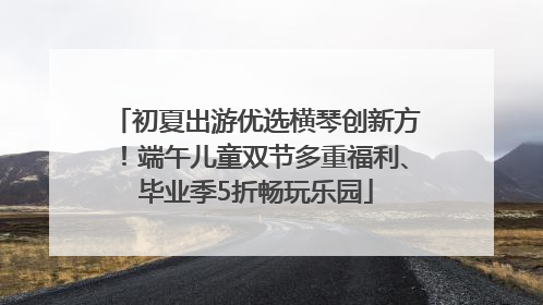 初夏出游优选横琴创新方！端午儿童双节多重福利、毕业季5折畅玩乐园