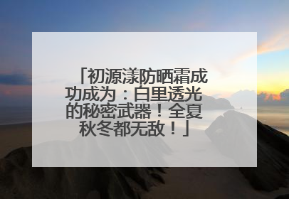 初源漾防晒霜成功成为：白里透光的秘密武器！全夏秋冬都无敌！