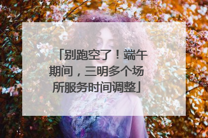 别跑空了！端午期间，三明多个场所服务时间调整