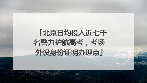 北京日均投入近七千名警力护航高考，考场外设身份证明办理点