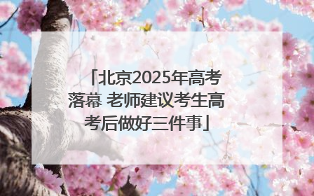北京2025年高考落幕 老师建议考生高考后做好三件事