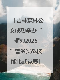 吉林森林公安成功举办“砺刃2025”警务实战技能比武竞赛