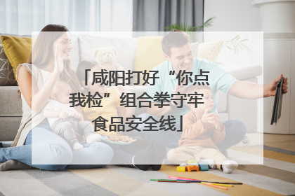 咸阳打好“你点我检”组合拳守牢食品安全线
