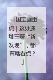 国宝画重点｜这处遗址三获“新发现”，都有啥看点？
