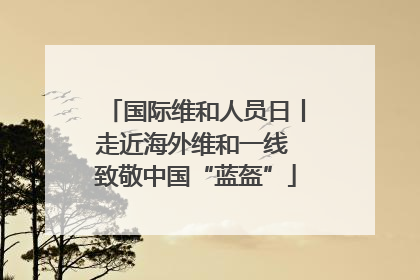 国际维和人员日丨走近海外维和一线 致敬中国“蓝盔”