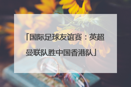 国际足球友谊赛：英超曼联队胜中国香港队