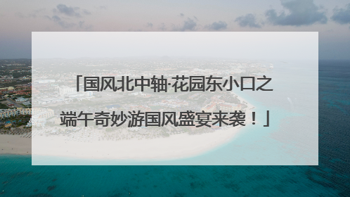 国风北中轴·花园东小口之端午奇妙游国风盛宴来袭！