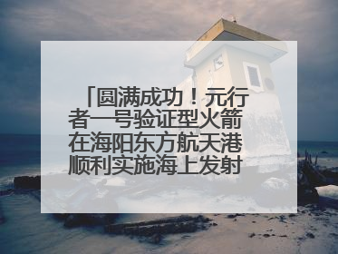 圆满成功！元行者一号验证型火箭在海阳东方航天港顺利实施海上发射回收试验