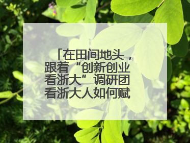 在田间地头，跟着“创新创业看浙大”调研团看浙大人如何赋能乡村振兴