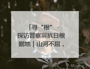 寻“根” · 探访晋察冀抗日根据地｜山河不屈，长城永固