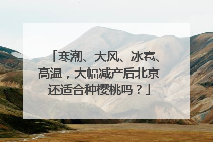 寒潮、大风、冰雹、高温，大幅减产后北京还适合种樱桃吗？