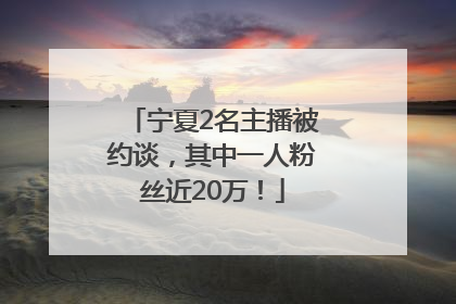 宁夏2名主播被约谈，其中一人粉丝近20万！