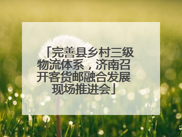 完善县乡村三级物流体系，济南召开客货邮融合发展现场推进会