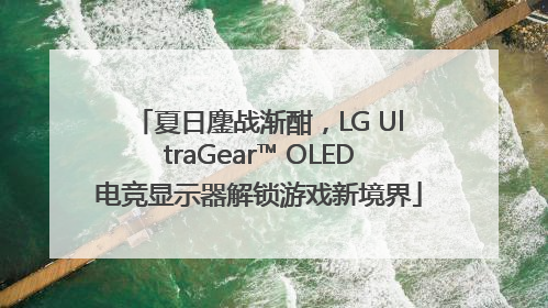 夏日鏖战渐酣，LG UltraGear™ OLED电竞显示器解锁游戏新境界