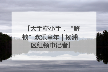 大手牵小手，“解锁”欢乐童年｜杨浦区红领巾记者