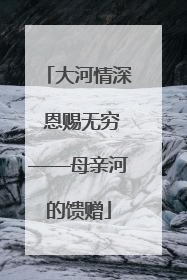 大河情深 恩赐无穷——母亲河的馈赠