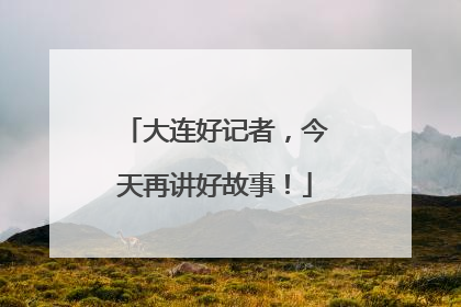大连好记者，今天再讲好故事！