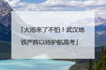 大雨来了不怕！武汉地铁严阵以待护航高考