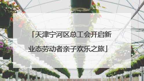 天津宁河区总工会开启新业态劳动者亲子欢乐之旅