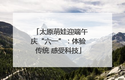太原萌娃迎端午庆“六一”：体验传统 感受科技