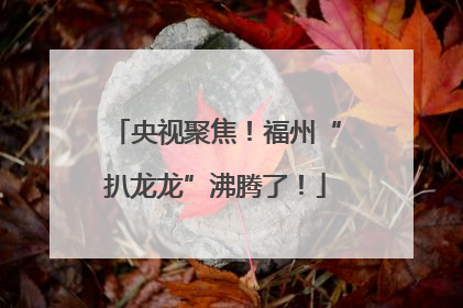 央视聚焦！福州“扒龙龙”沸腾了！