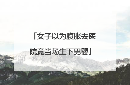 女子以为腹胀去医院竟当场生下男婴