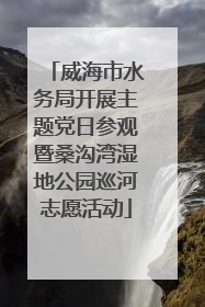 威海市水务局开展主题党日参观暨桑沟湾湿地公园巡河志愿活动