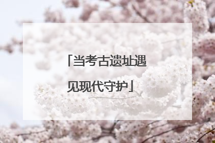 当考古遗址遇见现代守护