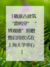 徽派古建筑“鹿鸣堂”“博观楼”捐赠暨启用仪式在上海大学举行