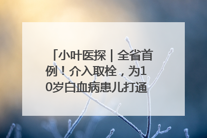 小叶医探｜全省首例！介入取栓，为10岁白血病患儿打通生命之“脉”