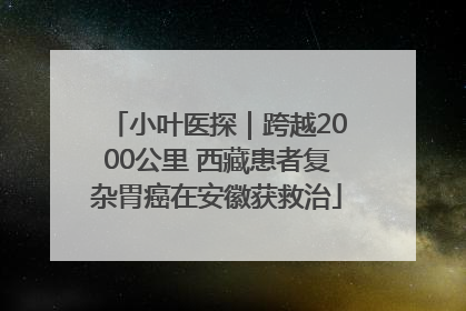 小叶医探｜跨越2000公里 西藏患者复杂胃癌在安徽获救治